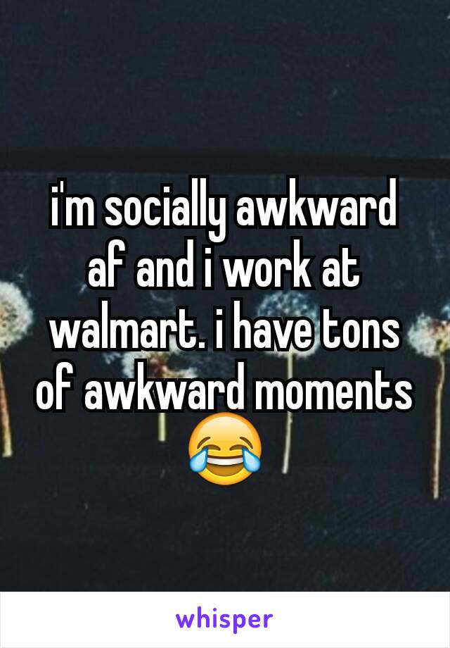 i'm socially awkward af and i work at walmart. i have tons of awkward moments 😂
