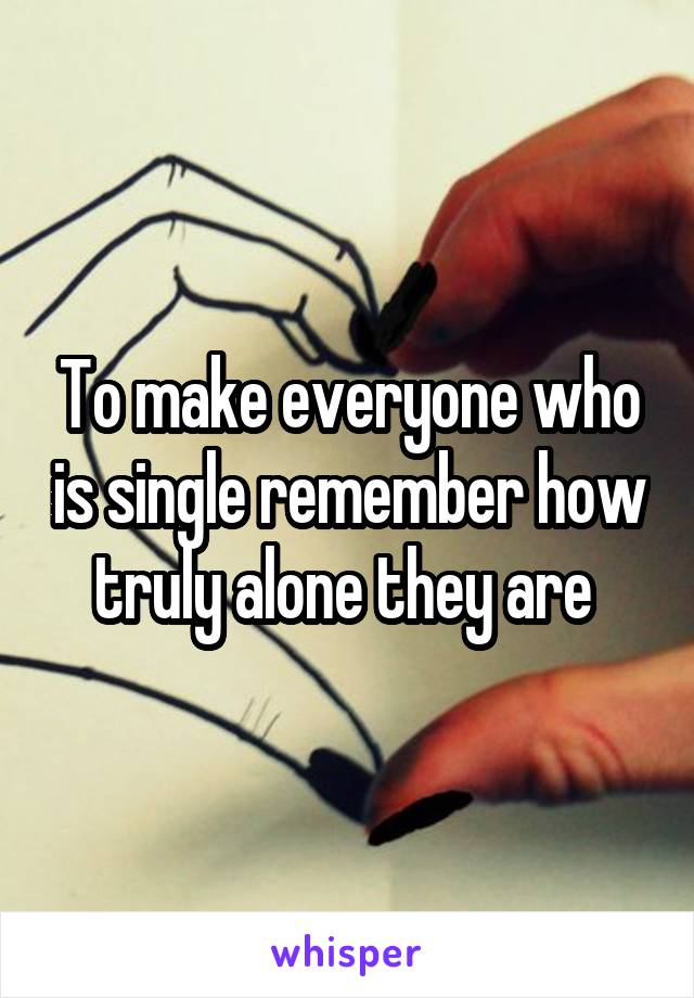 To make everyone who is single remember how truly alone they are 