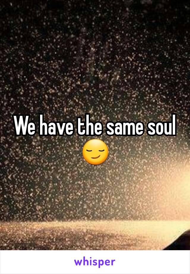We have the same soul 😏
