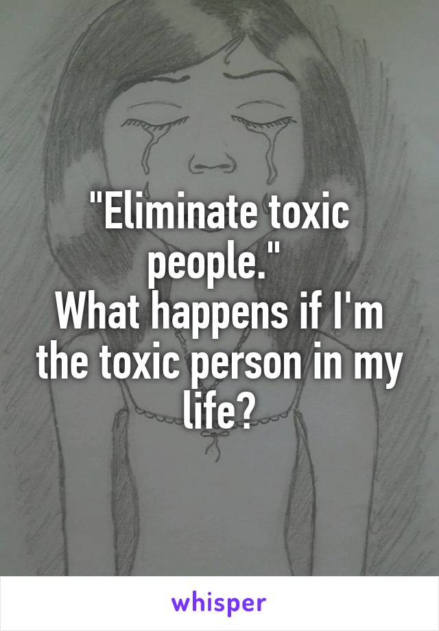"Eliminate toxic people." 
What happens if I'm the toxic person in my life?