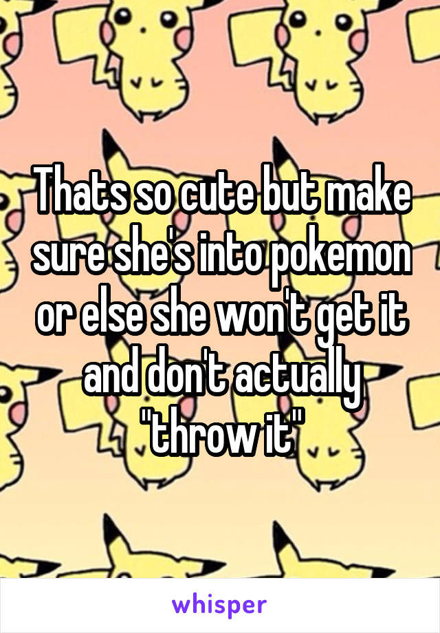 Thats so cute but make sure she's into pokemon or else she won't get it and don't actually "throw it"