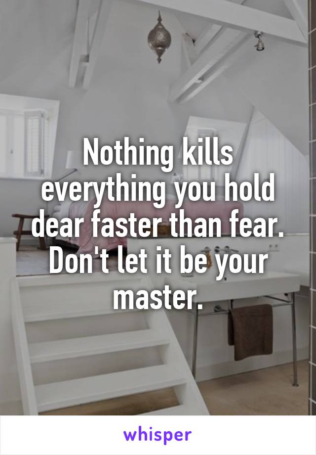 Nothing kills everything you hold dear faster than fear.
Don't let it be your master.
