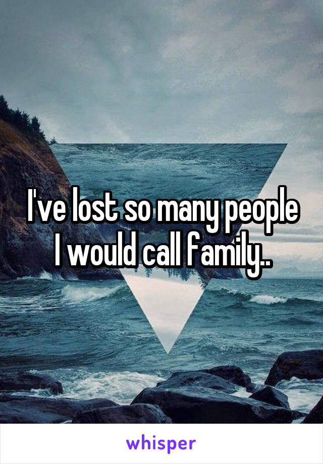 I've lost so many people I would call family..