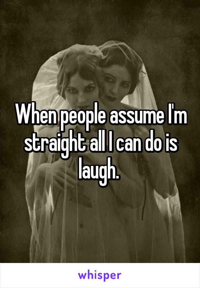 When people assume I'm straight all I can do is laugh. 