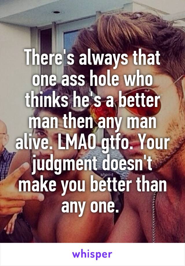 There's always that one ass hole who thinks he's a better man then any man alive. LMAO gtfo. Your judgment doesn't make you better than any one. 