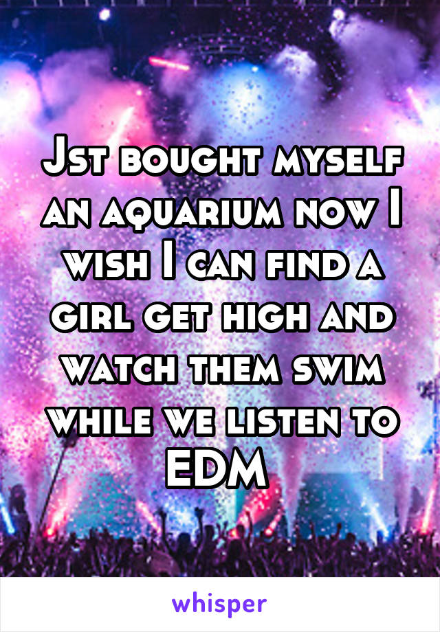 Jst bought myself an aquarium now I wish I can find a girl get high and watch them swim while we listen to EDM 