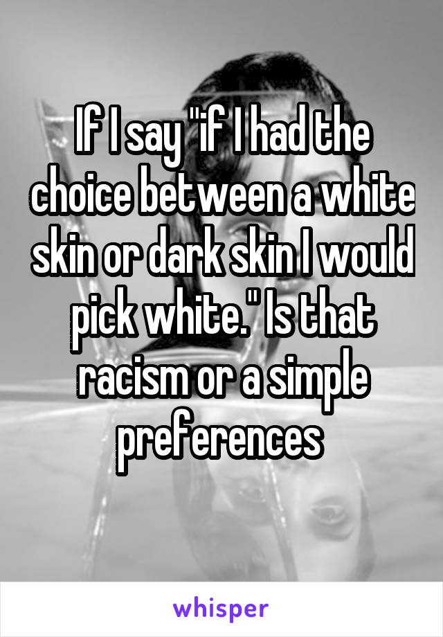 If I say "if I had the choice between a white skin or dark skin I would pick white." Is that racism or a simple preferences 
