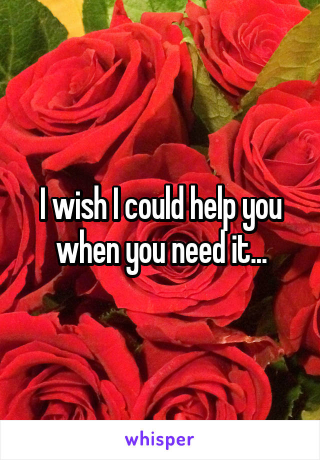 I wish I could help you when you need it...