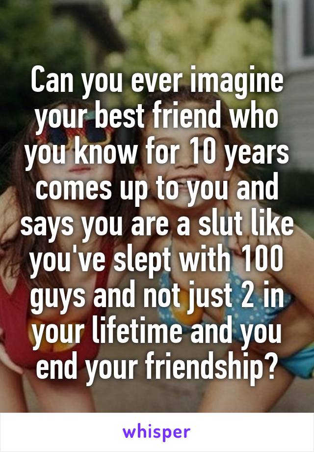 Can you ever imagine your best friend who you know for 10 years comes up to you and says you are a slut like you've slept with 100 guys and not just 2 in your lifetime and you end your friendship?