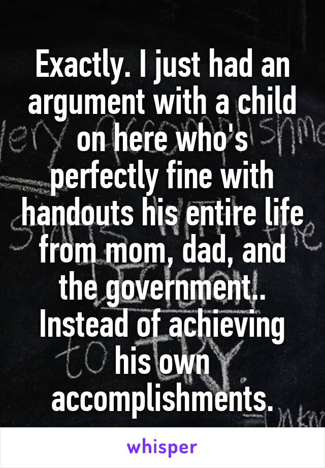 Exactly. I just had an argument with a child on here who's perfectly fine with handouts his entire life from mom, dad, and the government.. Instead of achieving his own accomplishments.