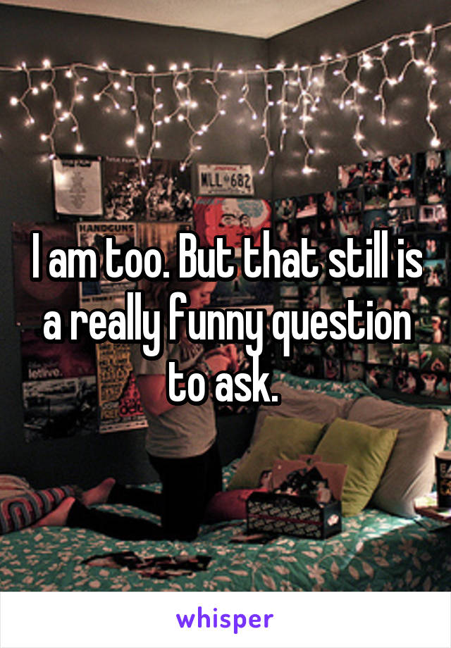 I am too. But that still is a really funny question to ask. 