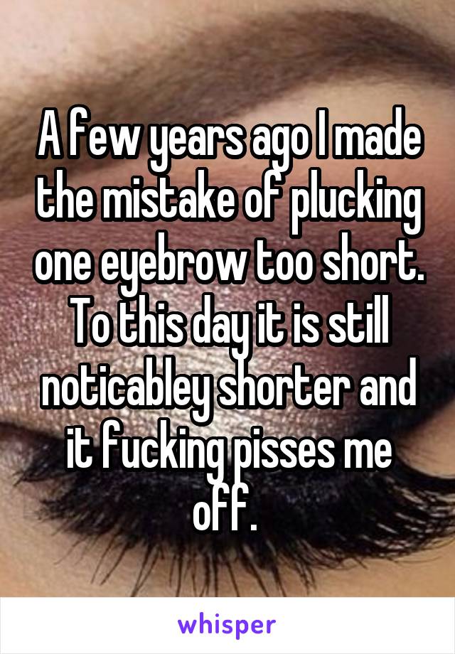 A few years ago I made the mistake of plucking one eyebrow too short. To this day it is still noticabley shorter and it fucking pisses me off. 