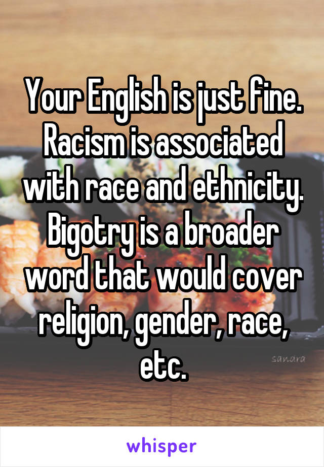 Your English is just fine. Racism is associated with race and ethnicity. Bigotry is a broader word that would cover religion, gender, race, etc.