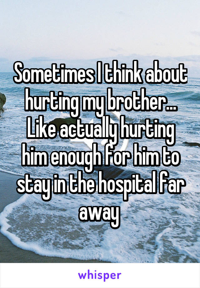 Sometimes I think about hurting my brother... Like actually hurting him enough for him to stay in the hospital far away 