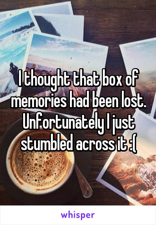 I thought that box of memories had been lost. Unfortunately I just stumbled across it :(