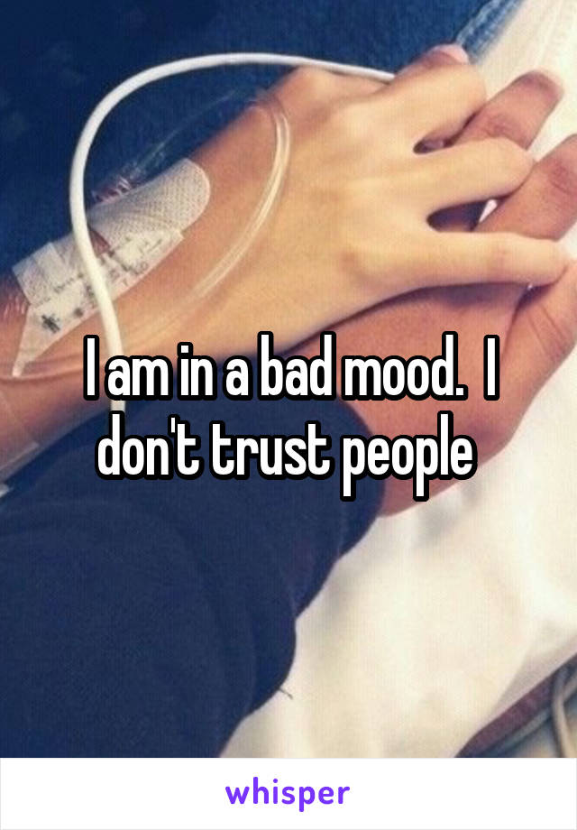 I am in a bad mood.  I don't trust people 