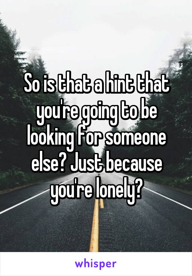 So is that a hint that you're going to be looking for someone else? Just because you're lonely?