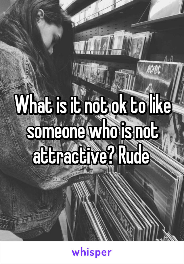 What is it not ok to like someone who is not attractive? Rude 