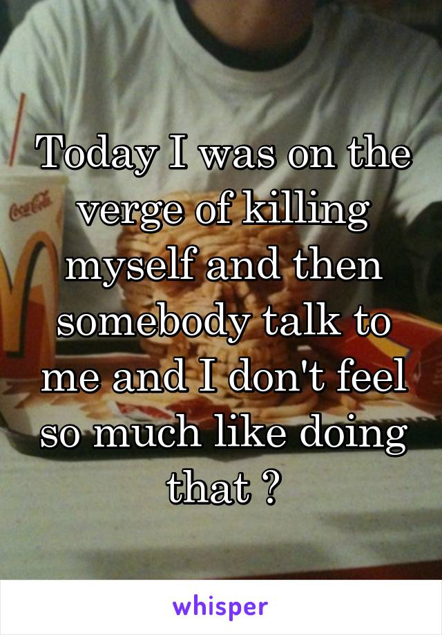 Today I was on the verge of killing myself and then somebody talk to me and I don't feel so much like doing that 😧