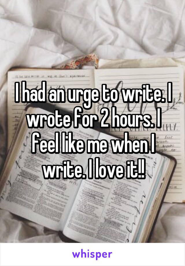 I had an urge to write. I wrote for 2 hours. I feel like me when I write. I love it!!