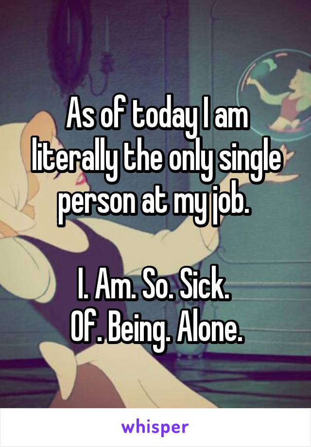 As of today I am literally the only single person at my job. 

I. Am. So. Sick. 
Of. Being. Alone.