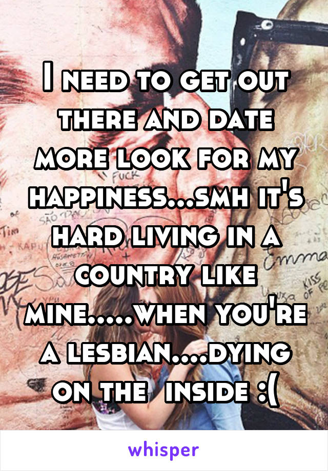 I need to get out there and date more look for my happiness...smh it's hard living in a country like mine.....when you're a lesbian....dying on the  inside :(