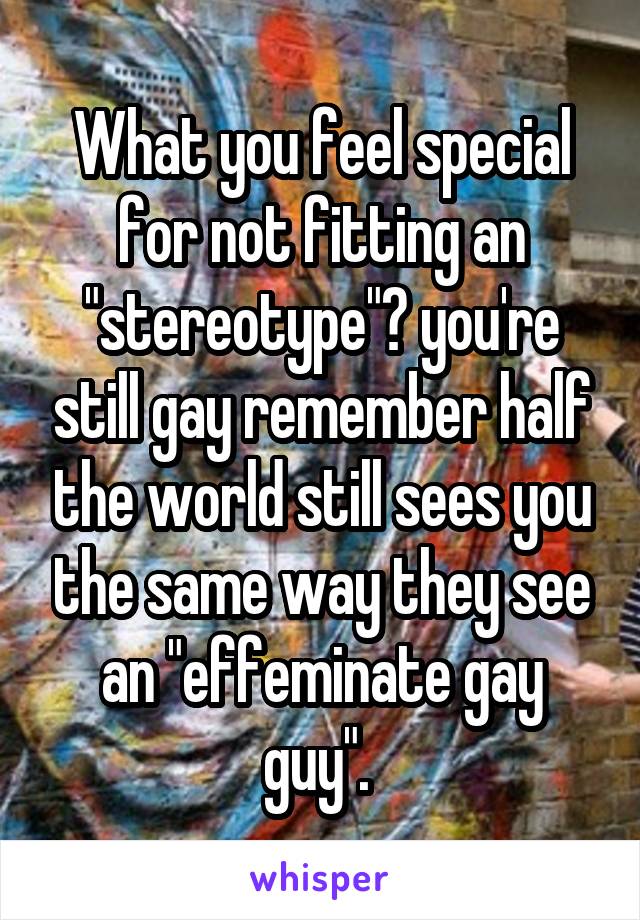 What you feel special for not fitting an "stereotype"? you're still gay remember half the world still sees you the same way they see an "effeminate gay guy". 