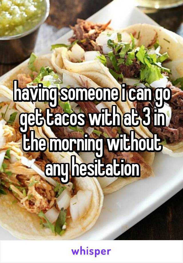 having someone i can go get tacos with at 3 in the morning without any hesitation