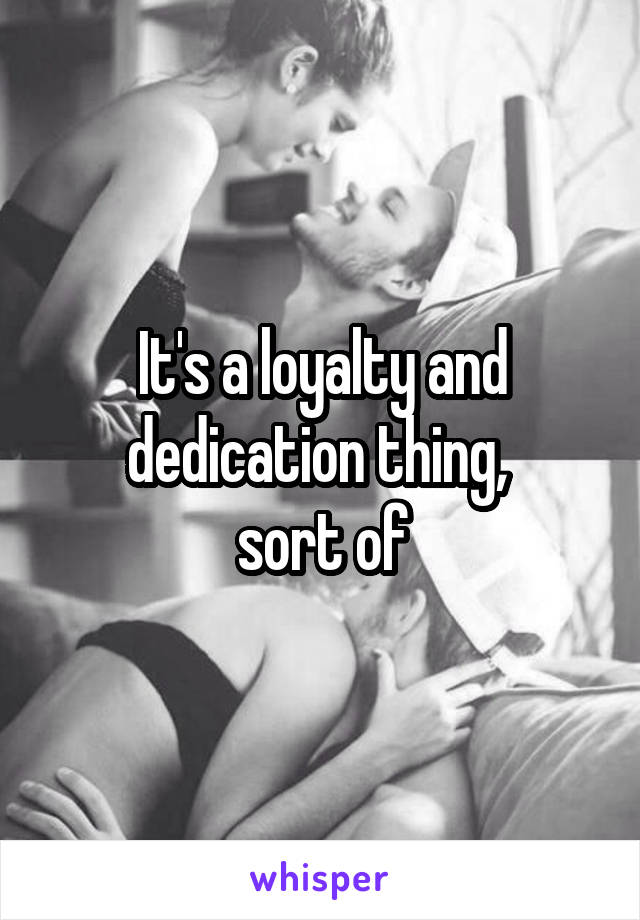 It's a loyalty and dedication thing, 
sort of