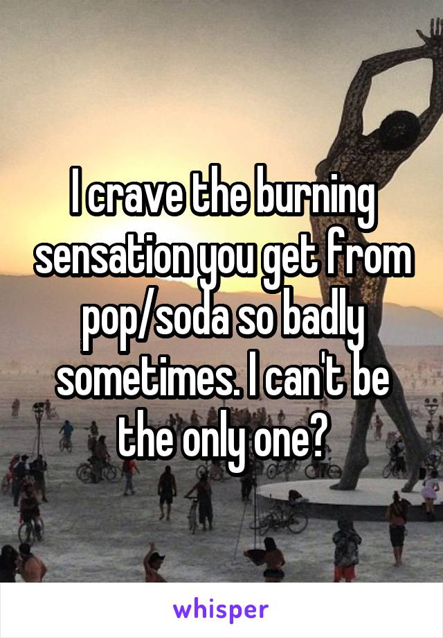 I crave the burning sensation you get from pop/soda so badly sometimes. I can't be the only one?