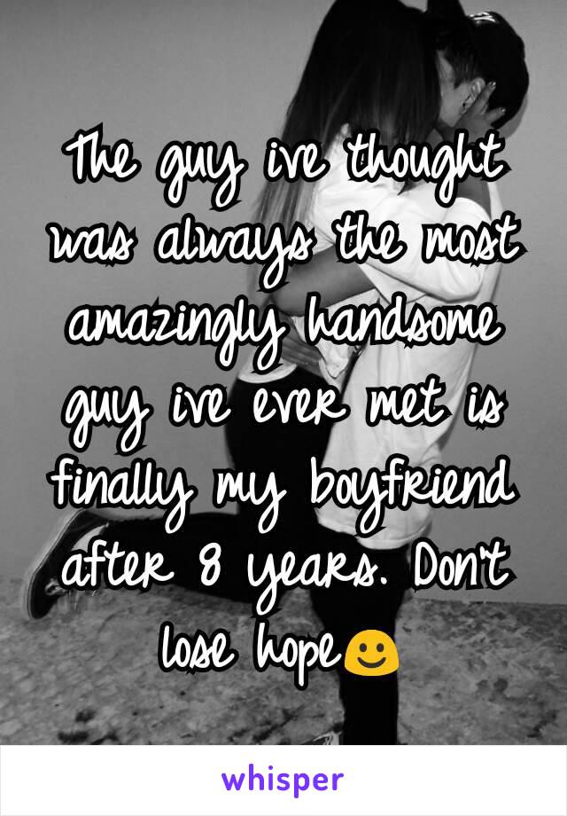 The guy ive thought was always the most amazingly handsome guy ive ever met is finally my boyfriend after 8 years. Don't lose hope☺