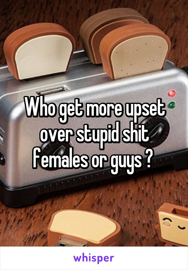Who get more upset over stupid shit females or guys ? 