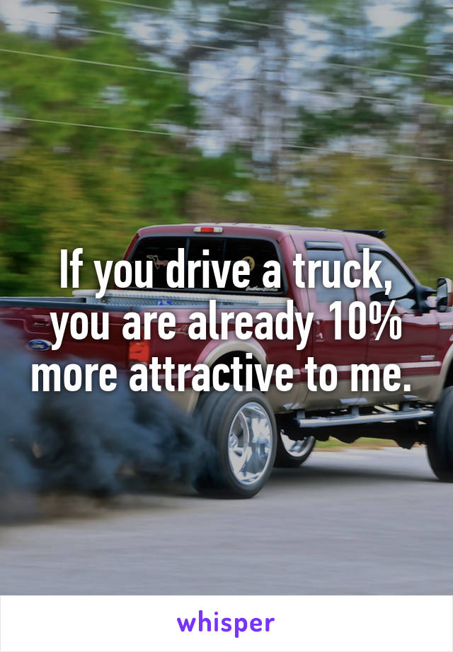 If you drive a truck, you are already 10% more attractive to me. 