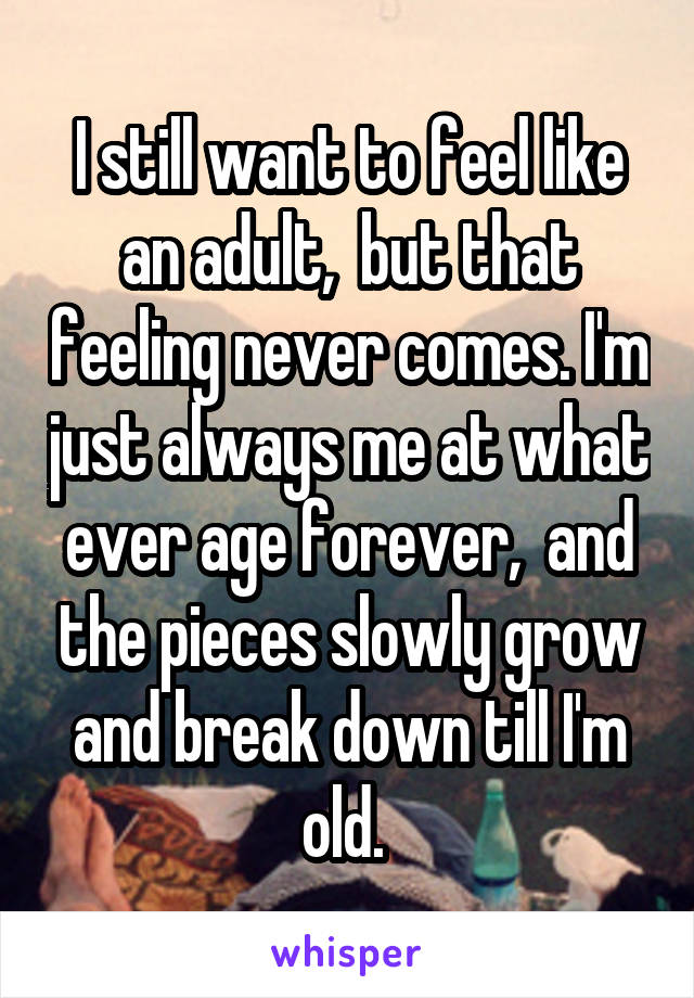 I still want to feel like an adult,  but that feeling never comes. I'm just always me at what ever age forever,  and the pieces slowly grow and break down till I'm old. 