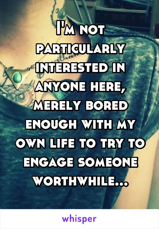 I'm not particularly interested in anyone here, merely bored enough with my own life to try to engage someone worthwhile...
