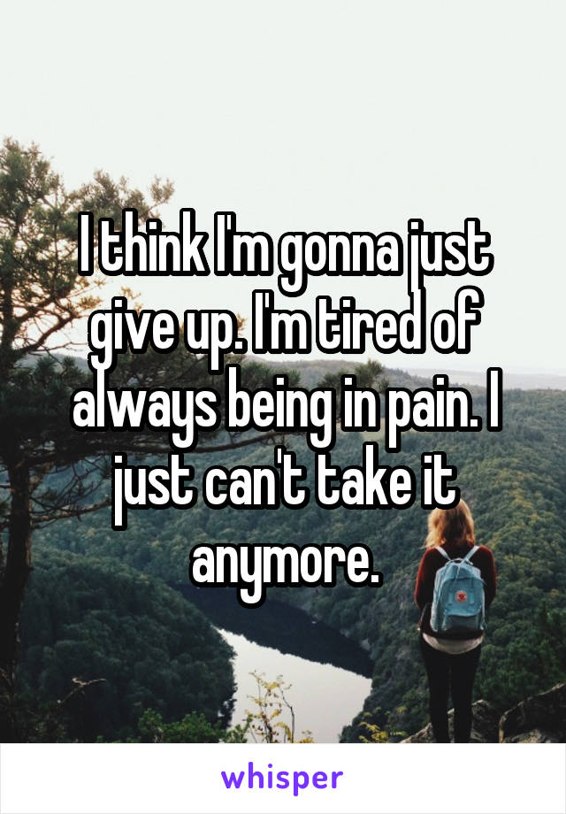 I think I'm gonna just give up. I'm tired of always being in pain. I just can't take it anymore.