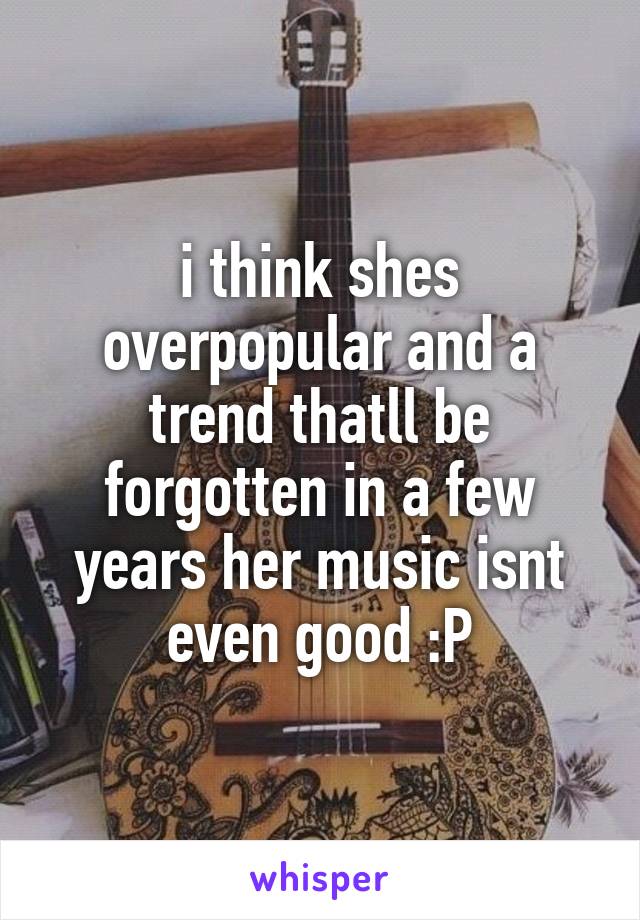 i think shes overpopular and a trend thatll be forgotten in a few years her music isnt even good :P