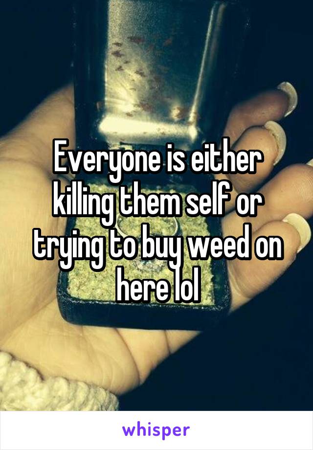 Everyone is either killing them self or trying to buy weed on here lol