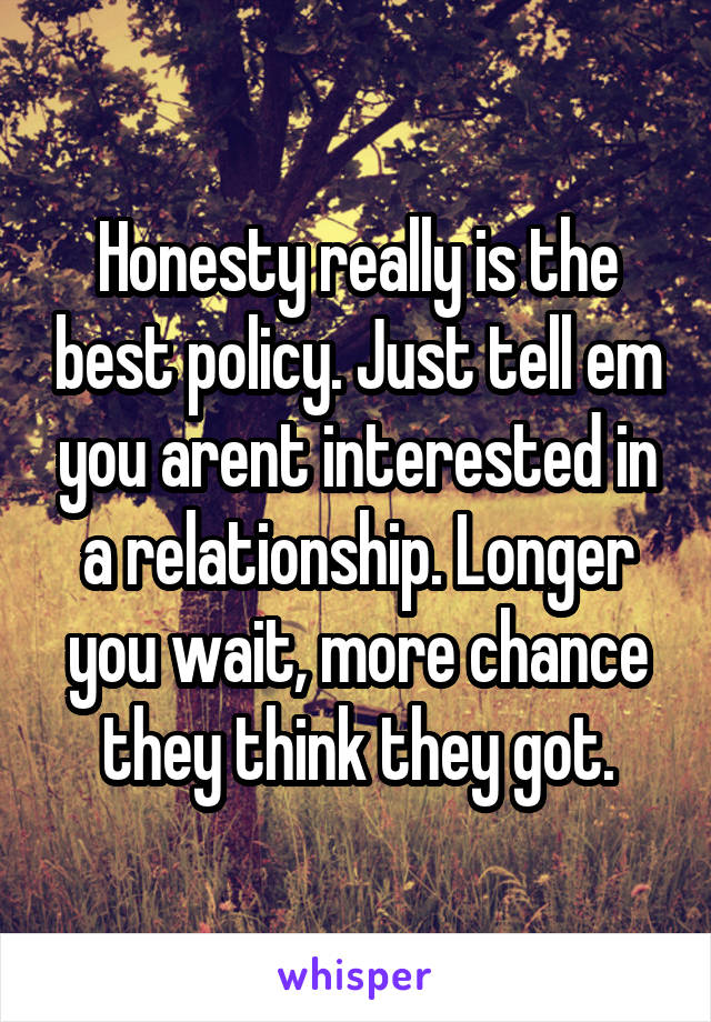 Honesty really is the best policy. Just tell em you arent interested in a relationship. Longer you wait, more chance they think they got.