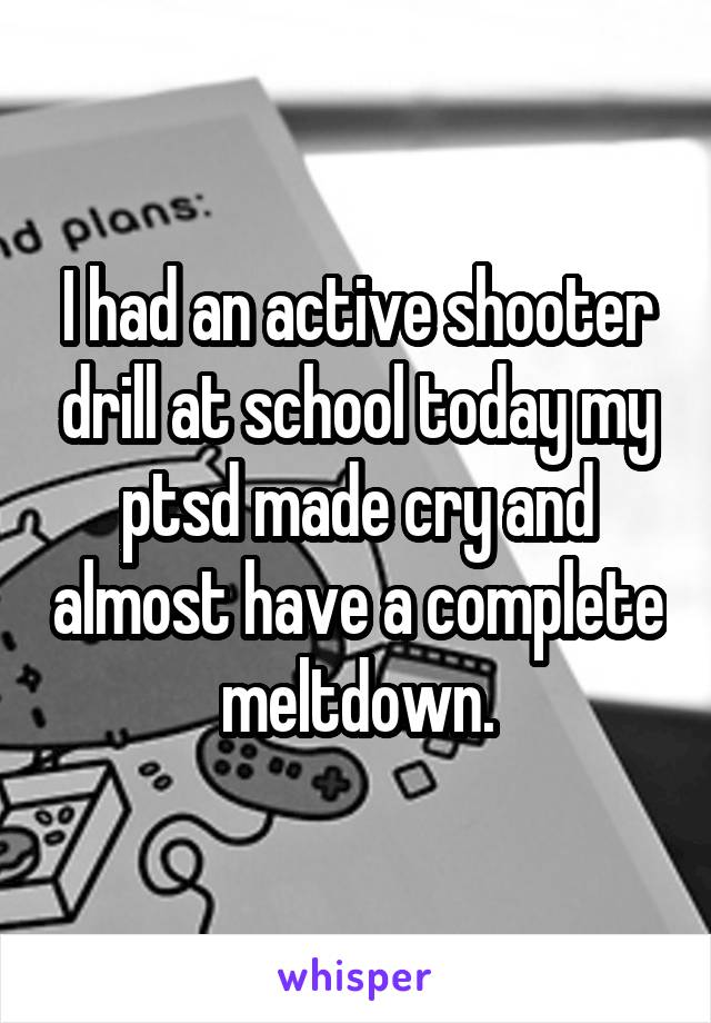 I had an active shooter drill at school today my ptsd made cry and almost have a complete meltdown.