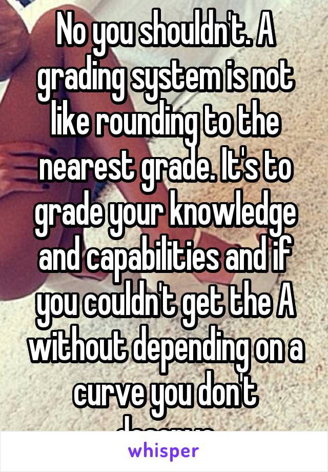 No you shouldn't. A grading system is not like rounding to the nearest grade. It's to grade your knowledge and capabilities and if you couldn't get the A without depending on a curve you don't deserve