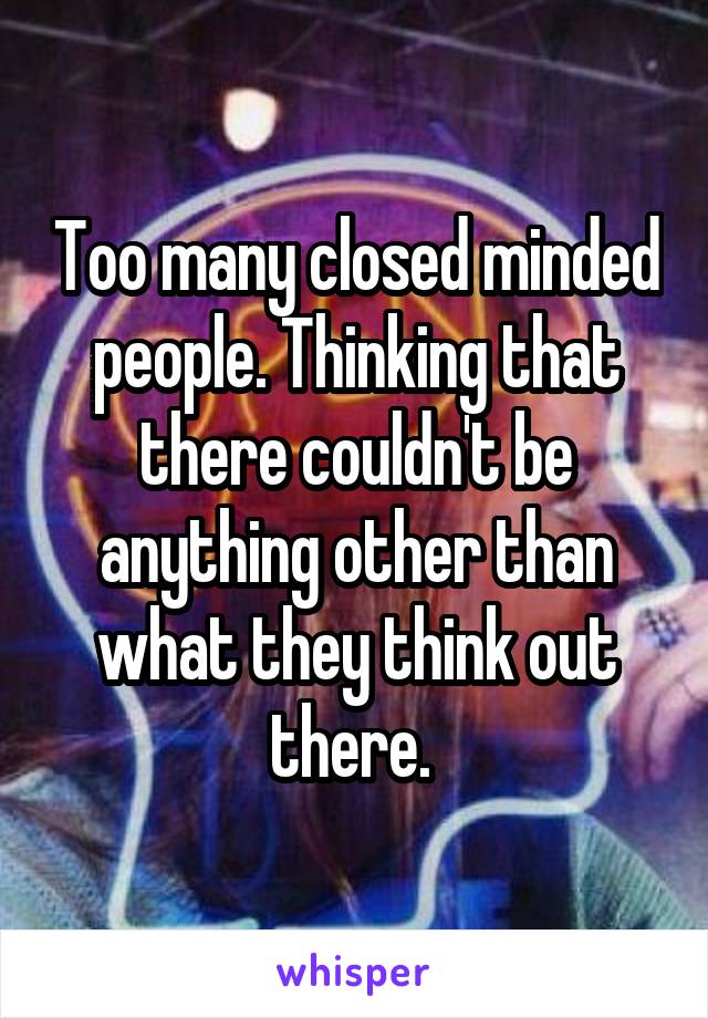 Too many closed minded people. Thinking that there couldn't be anything other than what they think out there. 