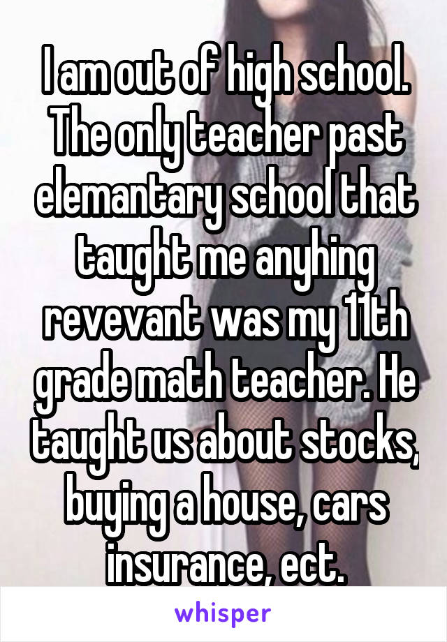 I am out of high school. The only teacher past elemantary school that taught me anyhing revevant was my 11th grade math teacher. He taught us about stocks, buying a house, cars insurance, ect.