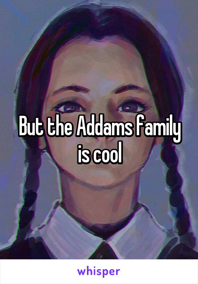 But the Addams family is cool