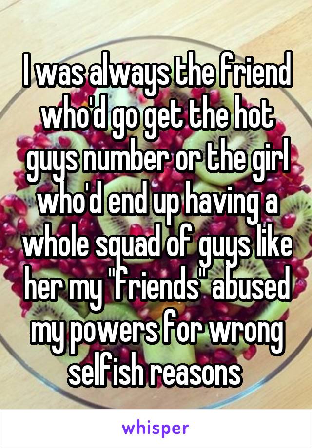 I was always the friend who'd go get the hot guys number or the girl who'd end up having a whole squad of guys like her my "friends" abused my powers for wrong selfish reasons 