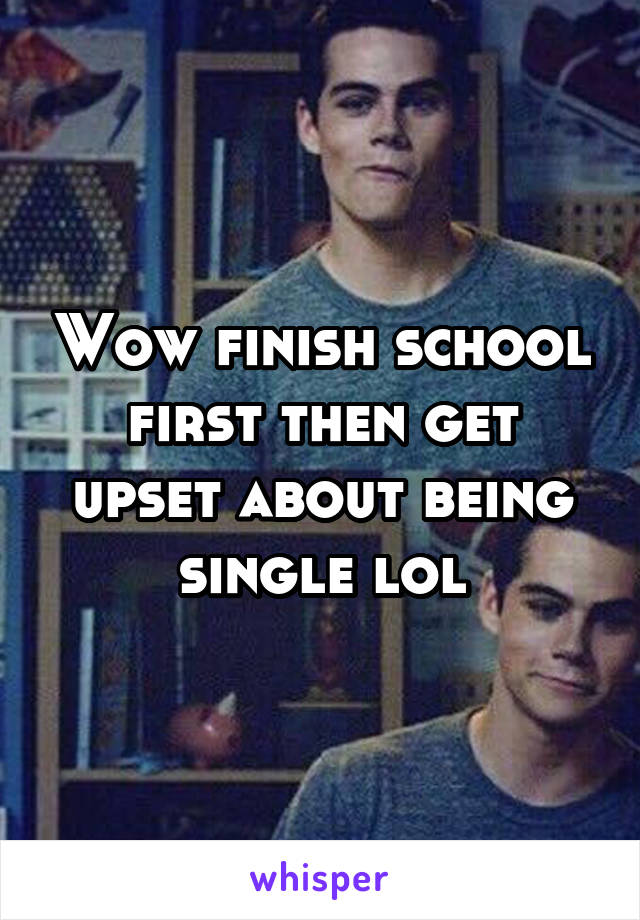 Wow finish school first then get upset about being single lol