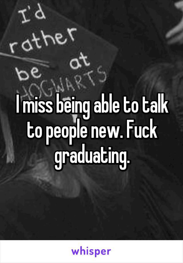 I miss being able to talk to people new. Fuck graduating.