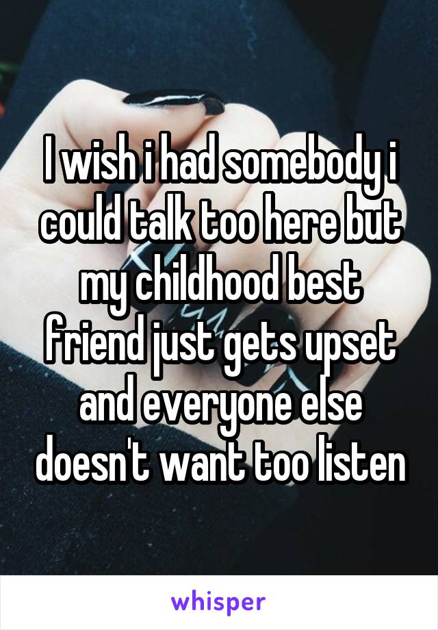 I wish i had somebody i could talk too here but my childhood best friend just gets upset and everyone else doesn't want too listen