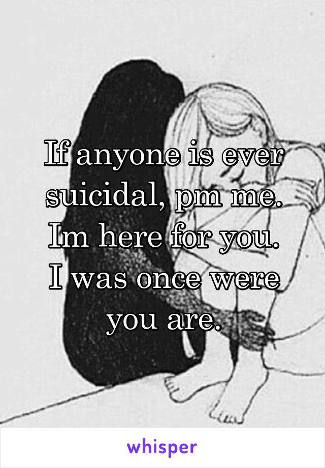 If anyone is ever suicidal, pm me.
Im here for you.
I was once were you are.