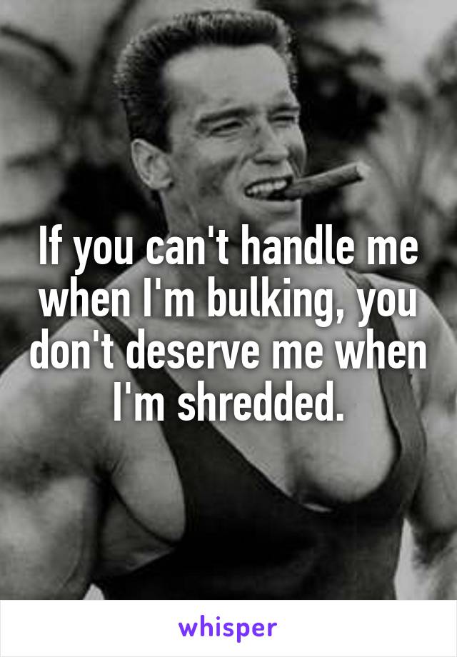 If you can't handle me when I'm bulking, you don't deserve me when I'm shredded.